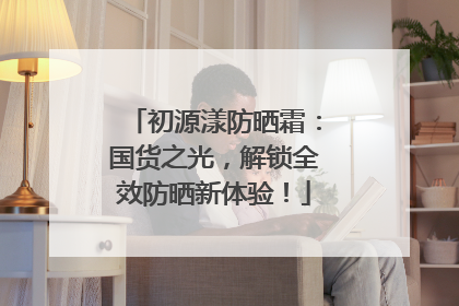初源漾防晒霜：国货之光，解锁全效防晒新体验！