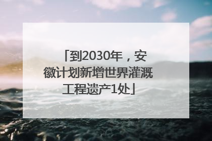 到2030年，安徽计划新增世界灌溉工程遗产1处