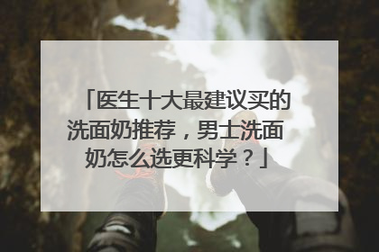 医生十大最建议买的洗面奶推荐，男士洗面奶怎么选更科学？