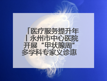 医疗服务提升年丨永州市中心医院开展“甲状腺周”多学科专家义诊惠民活动