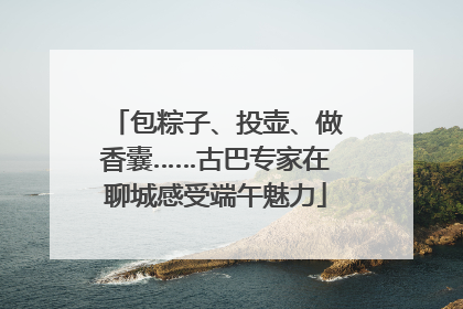 包粽子、投壶、做香囊……古巴专家在聊城感受端午魅力
