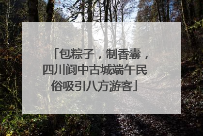 包粽子，制香囊，四川阆中古城端午民俗吸引八方游客