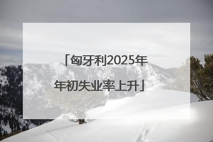 匈牙利2025年年初失业率上升