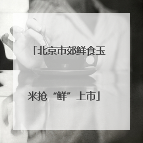 北京市郊鲜食玉米抢“鲜”上市
