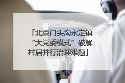 北京门头沟永定镇“大党委模式”破解村居并行治理难题