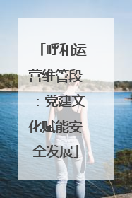 呼和运营维管段：党建文化赋能安全发展