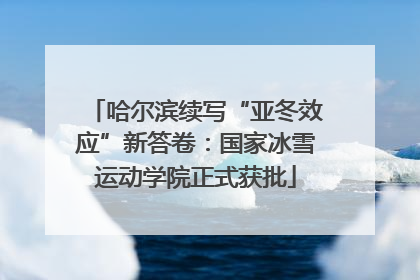 哈尔滨续写“亚冬效应”新答卷：国家冰雪运动学院正式获批