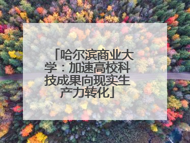 哈尔滨商业大学：加速高校科技成果向现实生产力转化