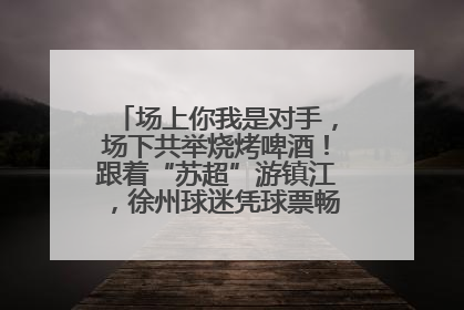 场上你我是对手，场下共举烧烤啤酒！跟着“苏超”游镇江，徐州球迷凭球票畅游名山胜景