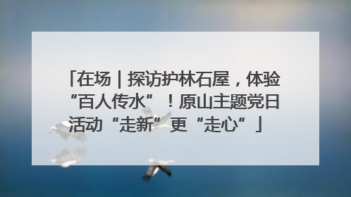 在场｜探访护林石屋，体验“百人传水”！原山主题党日活动“走新”更“走心”