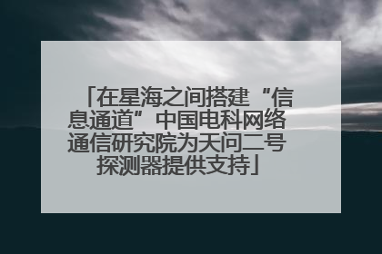 在星海之间搭建“信息通道”中国电科网络通信研究院为天问二号探测器提供支持