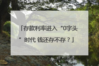 存款利率进入“0字头”时代 钱还存不存？