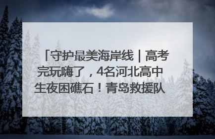 守护最美海岸线｜高考完玩嗨了，4名河北高中生夜困礁石！青岛救援队火速出动救上岸