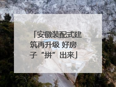 安徽装配式建筑再升级 好房子“拼”出来
