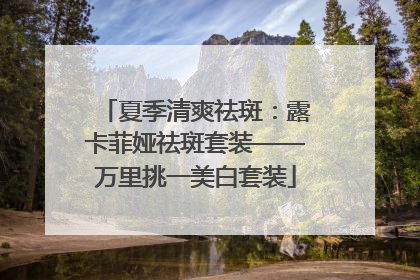 夏季清爽祛斑：露卡菲娅祛斑套装——万里挑一美白套装