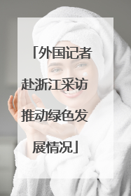 外国记者赴浙江采访推动绿色发展情况