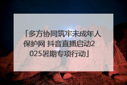 多方协同筑牢未成年人保护网 抖音直播启动2025暑期专项行动