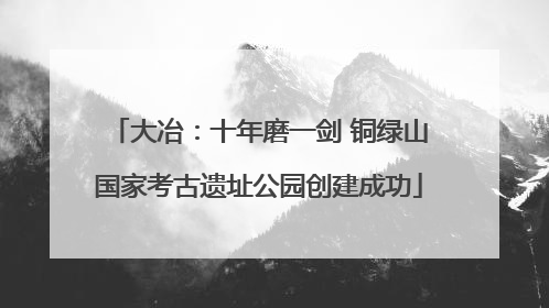大冶：十年磨一剑 铜绿山国家考古遗址公园创建成功