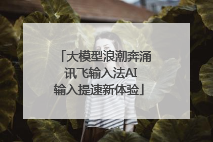 大模型浪潮奔涌 讯飞输入法AI输入提速新体验