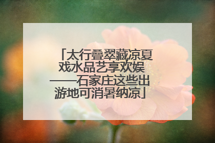 太行叠翠藏凉夏 戏水品艺享欢娱——石家庄这些出游地可消暑纳凉