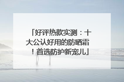 好评热款实测：十大公认好用的防晒霜！首选防护新宠儿