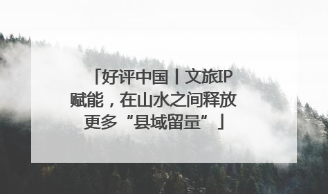 好评中国丨文旅IP赋能，在山水之间释放更多“县域留量”