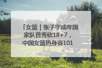 女篮｜张子宇成年国家队首秀砍18+7，中国女篮热身赛101比55大胜波黑