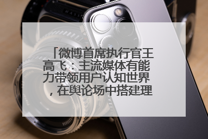 微博首席执行官王高飞：主流媒体有能力带领用户认知世界，在舆论场中搭建理性的讨论空间