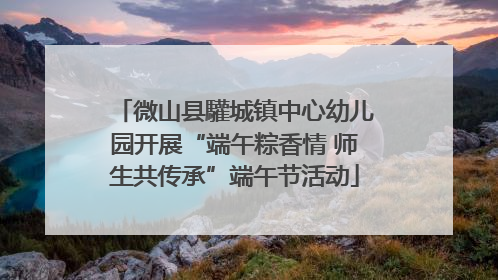 微山县驩城镇中心幼儿园开展“端午粽香情 师生共传承”端午节活动