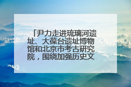 尹力走进琉璃河遗址、大葆台遗址博物馆和北京市考古研究院，围绕加强历史文化名城保护调研