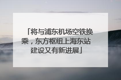 将与浦东机场空铁换乘，东方枢纽上海东站建设又有新进展