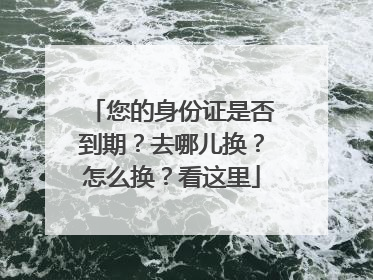 您的身份证是否到期？去哪儿换？怎么换？看这里