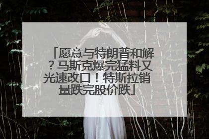 愿意与特朗普和解？马斯克爆完猛料又光速改口！特斯拉销量跌完股价跌
