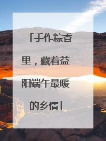 手作粽香里，藏着益阳端午最暖的乡情