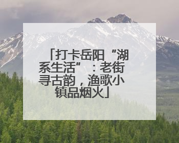 打卡岳阳“湖系生活”：老街寻古韵，渔歌小镇品烟火