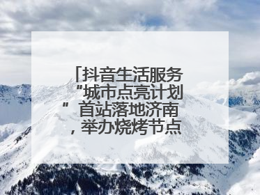 抖音生活服务“城市点亮计划”首站落地济南，举办烧烤节点亮“夜经济”