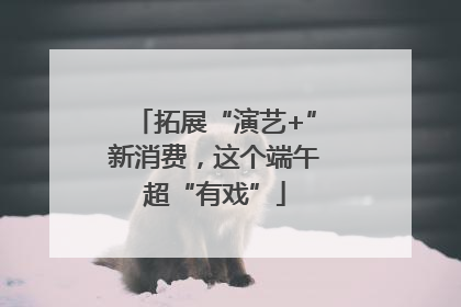 拓展“演艺+”新消费，这个端午超“有戏”