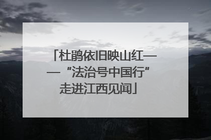 杜鹃依旧映山红——“法治号中国行”走进江西见闻