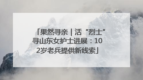 果然寻亲｜活“烈士”寻山东女护士进展：102岁老兵提供新线索