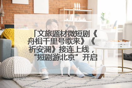 文旅题材微短剧《舟楫千里号歌来》《祈安澜》接连上线，“短剧游北京”开启大运河文化之旅