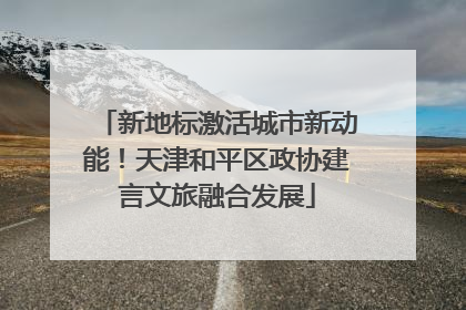 新地标激活城市新动能！天津和平区政协建言文旅融合发展