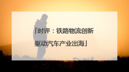 时评：铁路物流创新驱动汽车产业出海
