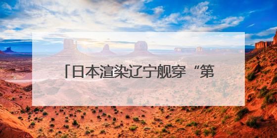 日本渲染辽宁舰穿“第二岛链”，中方发声