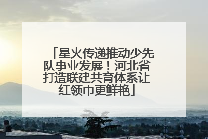 星火传递推动少先队事业发展！河北省打造联建共育体系让红领巾更鲜艳