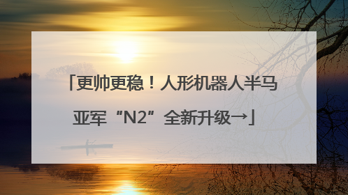 更帅更稳！人形机器人半马亚军“N2”全新升级→