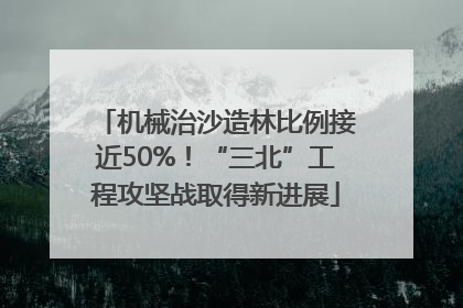 机械治沙造林比例接近50%！“三北”工程攻坚战取得新进展
