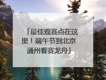 最佳观赛点在这里！端午节到北京通州看赛龙舟