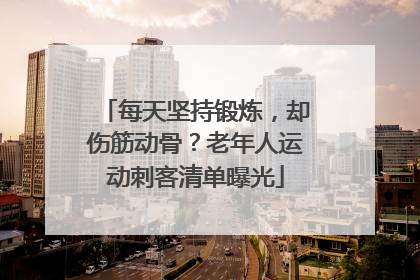 每天坚持锻炼，却伤筋动骨？老年人运动刺客清单曝光
