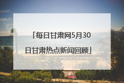 每日甘肃网5月30日甘肃热点新闻回顾