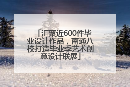 汇聚近600件毕业设计作品，南通八校打造毕业季艺术创意设计联展